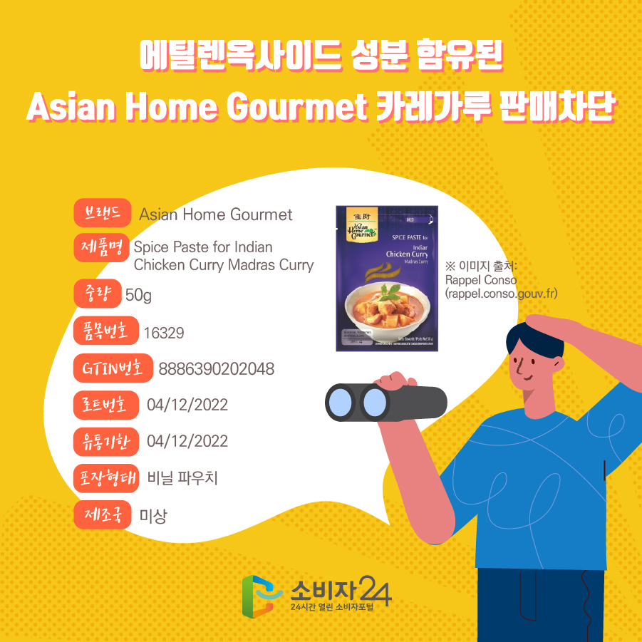 에틸렌옥사이드 성분 함유된 Asian Home Gourmet 카레가루 판매차단 브랜드 Asian Home Gourmet 제품명 Spice Paste for Indian Chicken Curry Madras Curry 중량 50g 품목번호 16329 GTIN번호 8886390202048 로트번호 04/12/2022 유통기한 04/12/2022 포장형태 비닐 파우치 제조국 미상 ※ 이미지 출처: Rappel Conso (rappel.conso.gouv.fr)