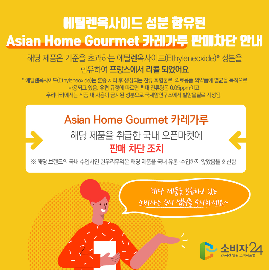 에틸렌옥사이드 성분 함유된 Asian Home Gourmet 카레가루 판매차단 안내 해당 제품은 기준을 초과하는 에틸렌옥사이드(Ethyleneoxide)* 성분을 함유하여 프랑스에서 리콜 되었어요 * 에틸렌옥사이드(Ethyleneoxide)는 훈증 처리 후 생성되는 잔류 화합물로, 의료용품·의약품에 멸균을 목적으로 사용되고 있음. 유럽 규정에 따르면 최대 잔류량은 0.05ppm이고, 우리나라에서는 식품 내 사용이 금지된 성분으로 국제암연구소에서 발암물질로 지정됨.  Asian Home Gourmet 카레가루 해당 제품을 취급한 국내 오픈마켓에 판매 차단 조치 ※ 해당 브랜드의 국내 수입사인 한우리무역은 해당 제품을 국내 유통·수입하지 않았음을 회신함 해당 제품을 보유하고 있는 소비자는 즉시 섭취를 중지하세요~