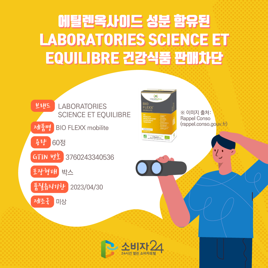 에틸렌옥사이드 성분 함유된 LABORATORIES SCIENCE ET EQUILIBRE 건강식품 판매차단 브랜드 LABORATORIES SCIENCE ET EQUILIBRE  제품명 BIO FLEXX mobilite  용량 60정 GTIN 번호 3760243340536 포장형태 박스 품질유지기한 2023/04/30 제조국 미상  ※ 이미지 출처: Rappel Conso(rappel.conso.gouv.fr) 