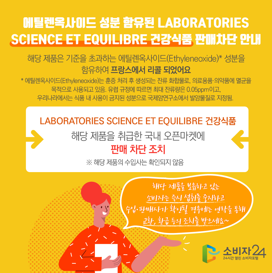 에틸렌옥사이드 성분 함유된 LABORATORIES SCIENCE ET EQUILIBRE 건강식품 판매차단 안내 해당 제품은 기준을 초과하는 에틸렌옥사이드(Ethyleneoxide)* 성분을 함유하여 프랑스에서 리콜 되었어요 * 에틸렌옥사이드(Ethyleneoxide)는 훈증 처리 후 생성되는 잔류 화합물로, 의료용품·의약품에 멸균을 목적으로 사용되고 있음. 유럽 규정에 따르면 최대 잔류량은 0.05ppm이고, 우리나라에서는 식품 내 사용이 금지된 성분으로 국제암연구소에서 발암물질로 지정됨.  LABORATORIES SCIENCE ET EQUILIBRE 건강식품 해당 제품을 취급한 국내 오픈마켓에 판매 차단 조치 ※ 해당 제품의 수입사는 확인되지 않음 해당 제품을 보유하고 있는 소비자는 즉시 섭취를 중지하고 수입·판매사가 확인될 경우에는 연락을 통해 교환, 환급 등의 조치를 받으세요~