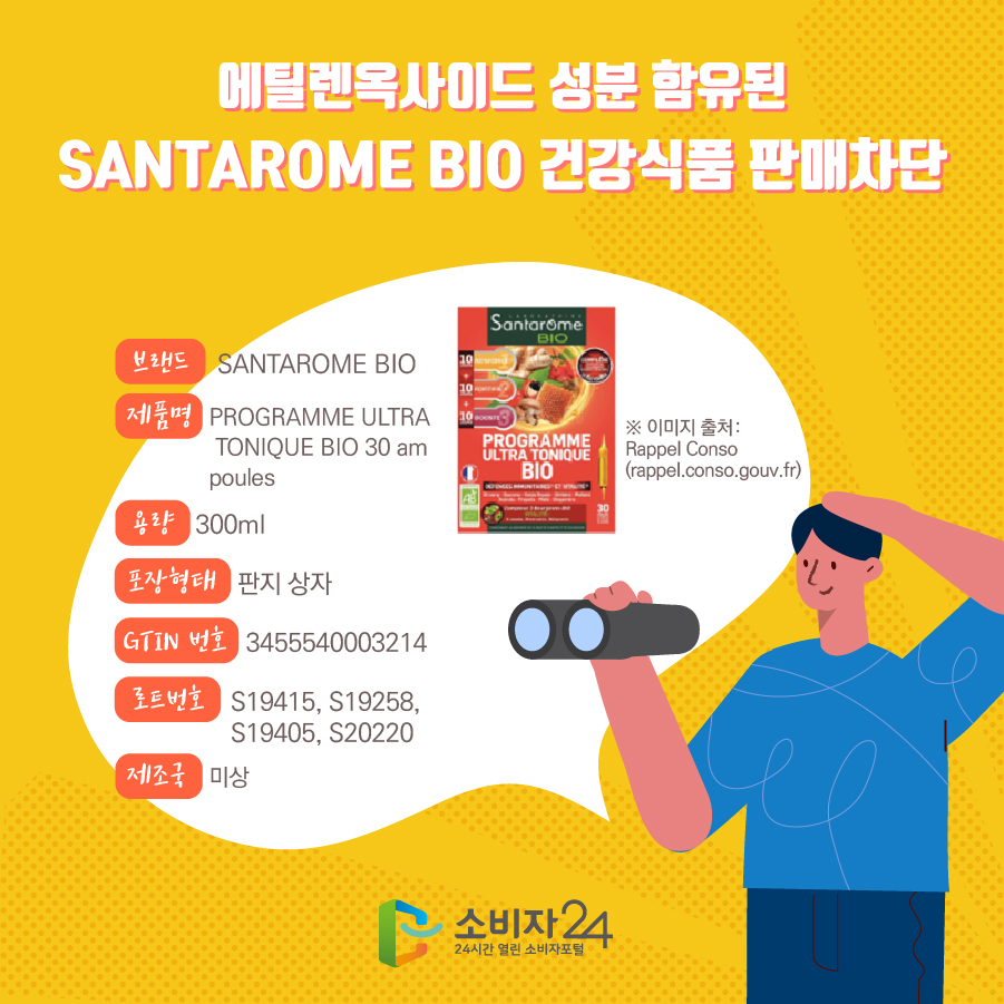 에틸렌옥사이드 성분 함유된 SANTAROME BIO 건강식품 판매차단 브랜드 SANTAROME BIO 제품명 PROGRAMME ULTRA TONIQUE BIO 30 am poules 용량 300ml 포장형태 판지 상자 GTIN 번호 3455540003214 로트번호 S19415, S19258, S19405, S20220  제조국 미상 ※ 이미지 출처: Rappel Conso (rappel.conso.gouv.fr) 