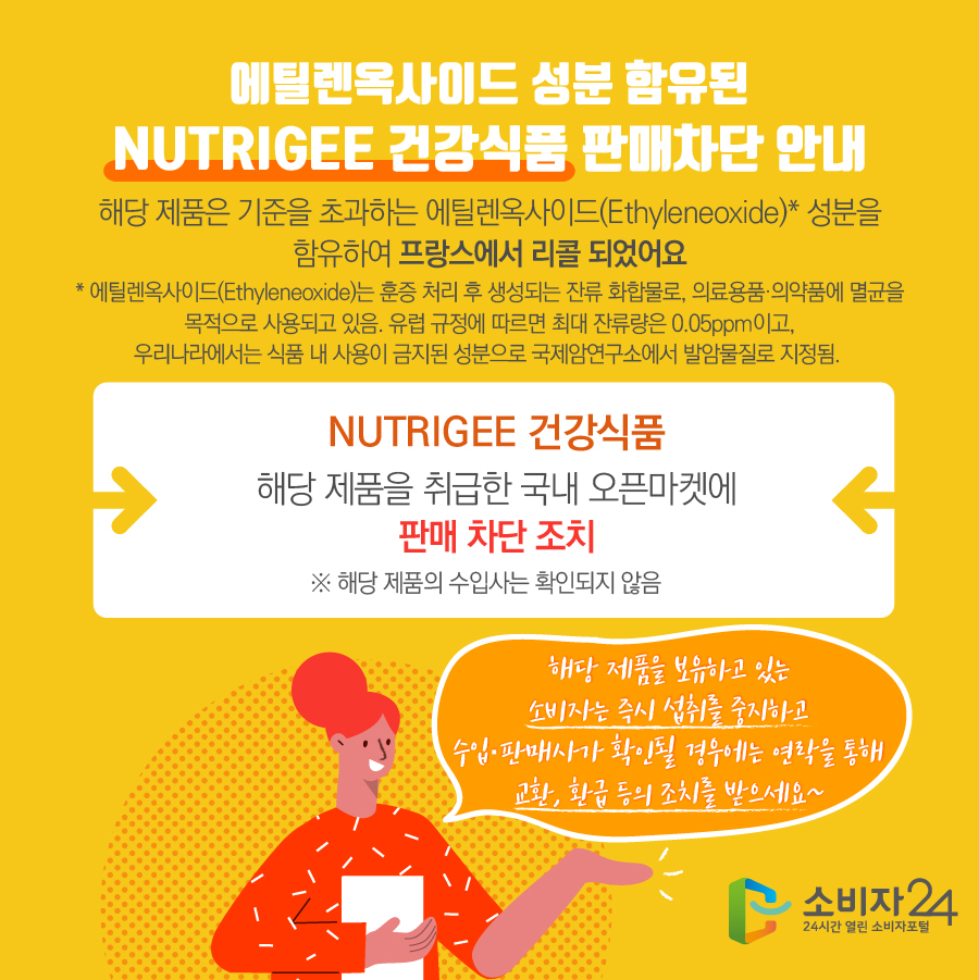 에틸렌옥사이드 성분 함유된 NUTRIGEE 건강식품 판매차단 안내 해당 제품은 기준을 초과하는 에틸렌옥사이드(Ethyleneoxide)* 성분을 함유하여 프랑스에서 리콜 되었어요 * 에틸렌옥사이드(Ethyleneoxide)는 훈증 처리 후 생성되는 잔류 화합물로, 의료용품·의약품에 멸균을 목적으로 사용되고 있음. 유럽 규정에 따르면 최대 잔류량은 0.05ppm이고, 우리나라에서는 식품 내 사용이 금지된 성분으로 국제암연구소에서 발암물질로 지정됨.  NUTRIGEE 건강식품 해당 제품을 취급한 국내 오픈마켓에 판매 차단 조치 ※ 해당 제품의 수입사는 확인되지 않음 해당 제품을 보유하고 있는 소비자는 즉시 섭취를 중지하고 수입·판매사가 확인될 경우에는 연락을 통해 교환, 환급 등의 조치를 받으세요~