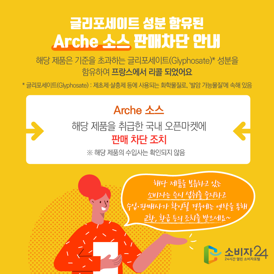 글리포세이트 성분 함유된 Arche 소스 판매차단 안내 해당 제품은 기준을 초과하는 글리포세이트(Glyphosate)* 성분을 함유하여 프랑스에서 리콜 되었어요 * 글리포세이트(Glyphosate) : 제초제·살충제 등에 사용되는 화학물질로, ‘발암 가능물질’에 속해 있음 Arche 소스 해당 제품을 취급한 국내 오픈마켓에 판매 차단 조치 ※ 해당 제품의 수입사는 확인되지 않음 해당 제품을 보유하고 있는 소비자는 즉시 섭취를 중지하고 수입·판매사가 확인될 경우에는 연락을 통해 교환, 환급 등의 조치를 받으세요~