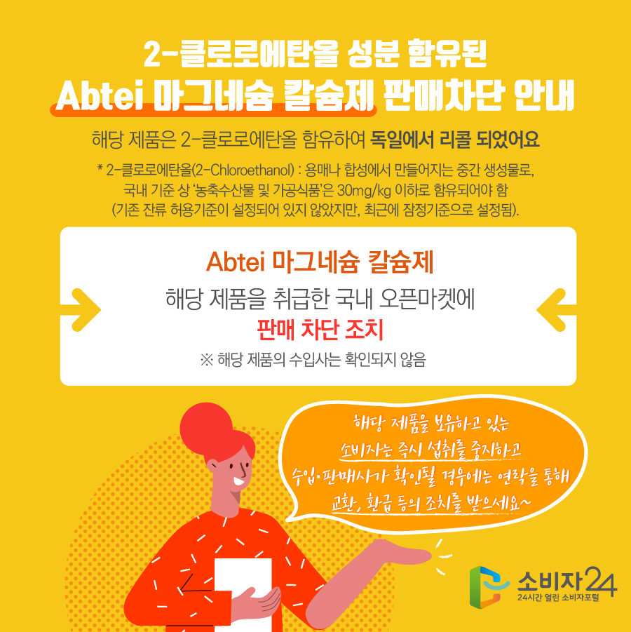 2-클로로에탄올 성분 함유된 Abtei 마그네슘 칼슘제 판매차단 안내 해당 제품은 2-클로로에탄올 함유하여 독일에서 리콜 되었어요 * 2-클로로에탄올(2-Chloroethanol) : 용매나 합성에서 만들어지는 중간 생성물로, 국내 기준 상 ‘농축수산물 및 가공식품’은 30mg/kg 이하로 함유되어야 함 (기존 잔류 허용기준이 설정되어 있지 않았지만, 최근에 잠정기준으로 설정됨). Abtei 마그네슘 칼슘제 해당 제품을 취급한 국내 오픈마켓에 판매 차단 조치 ※ 해당 제품의 수입사는 확인되지 않음 해당 제품을 보유하고 있는 소비자는 즉시 섭취를 중지하고 수입·판매사가 확인될 경우에는 연락을 통해 교환, 환급 등의 조치를 받으세요~