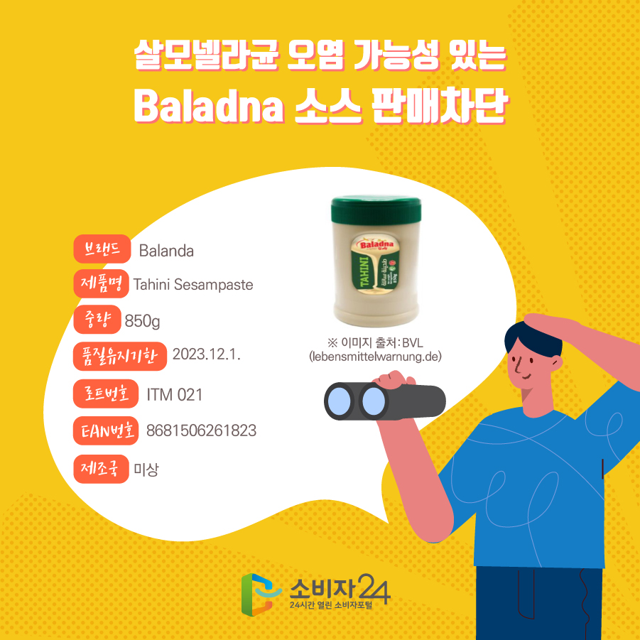 살모넬라균 오염 가능성 있는 Baladna 소스 판매차단 브랜드 Balanda 제품명 Tahini Sesampaste 중량 850g 품질유지기한 2023.12.1. 로트번호 ITM 021 EAN번호 8681506261823 제조국 미상 ※ 이미지 출처:BVL (lebensmittelwarnung.de)