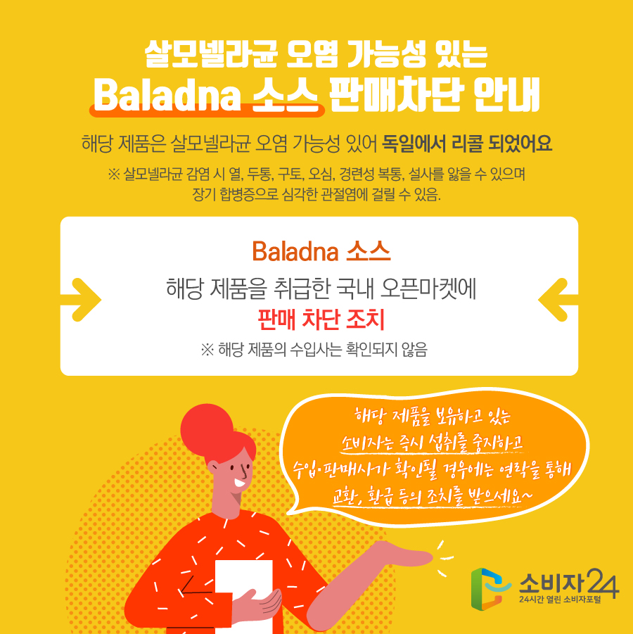 살모넬라균 오염 가능성 있는 Baladna 소스 판매차단 안내 해당 제품은 살모넬라균 오염 가능성 있어 독일에서 리콜 되었어요 ※ 살모넬라균 감염 시 열, 두통, 구토, 오심, 경련성 복통, 설사를 앓을 수 있으며 장기 합병증으로 심각한 관절염에 걸릴 수 있음. Baladna 소스 해당 제품을 취급한 국내 오픈마켓에 판매 차단 조치 ※ 해당 제품의 수입사는 확인되지 않음 해당 제품을 보유하고 있는 소비자는 즉시 섭취를 중지하고 수입·판매사가 확인될 경우에는 연락을 통해 교환, 환급 등의 조치를 받으세요~