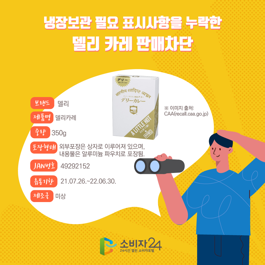 냉장보관 필요 표시사항을 누락한 델리 카레 판매차단 브랜드 델리 제품명 델리카레 중량 350g 포장형태 외부포장은 상자로 이루어져 있으며, 내용물은 알루미늄 파우치로 포장됨. JAN번호 49292152 유통기한 21.07.26.~22.06.30. 제조국 미상 ※ 이미지 출처: CAA(recall.caa.go.jp) 