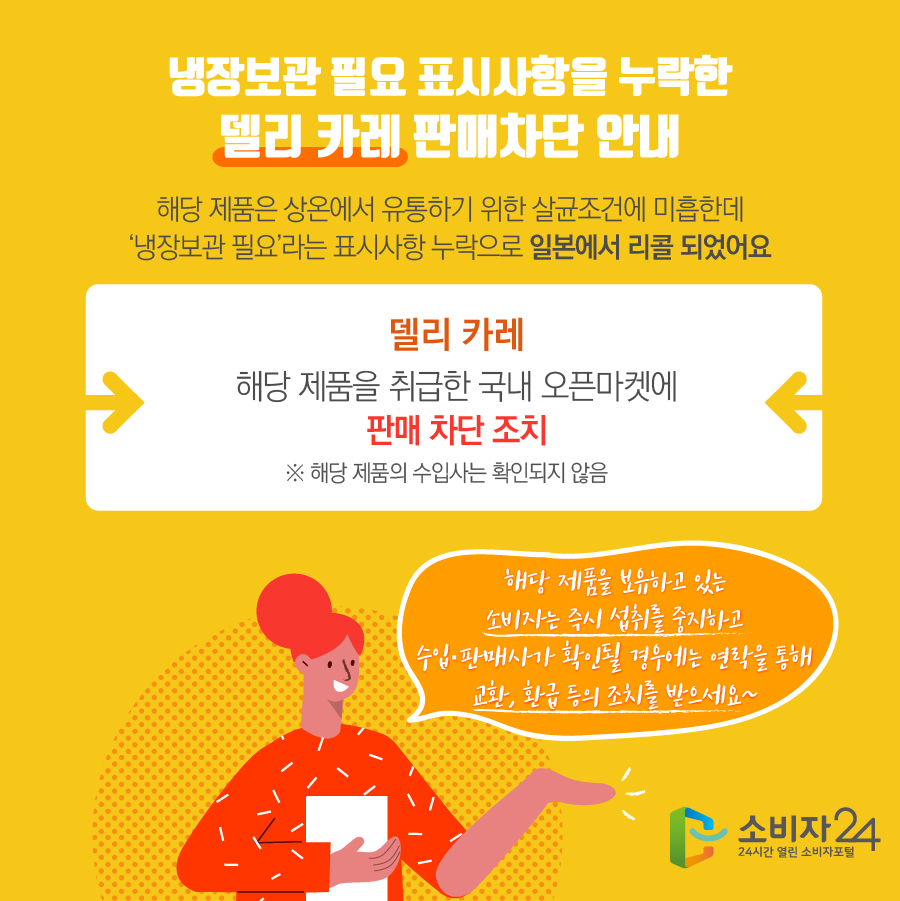 냉장보관 필요 표시사항을 누락한 델리 카레 판매차단 안내 해당 제품은 상온에서 유통하기 위한 살균조건에 미흡한데 ‘냉장보관 필요’라는 표시사항 누락으로 일본에서 리콜 되었어요 델리 카레 해당 제품을 취급한 국내 오픈마켓에 판매 차단 조치 ※ 해당 제품의 수입사는 확인되지 않음 해당 제품을 보유하고 있는 소비자는 즉시 섭취를 중지하고 수입·판매사가 확인될 경우에는 연락을 통해 교환, 환급 등의 조치를 받으세요~