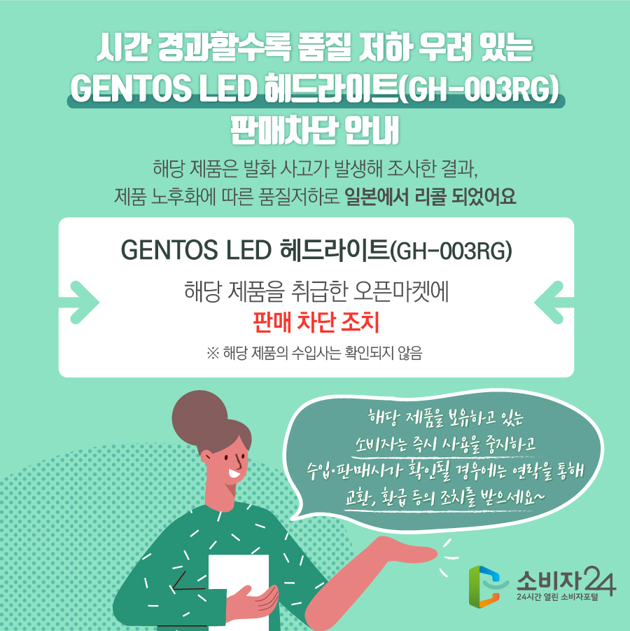  시간 경과할수록 품질 저하 우려 있는 GENTOS LED 헤드라이트(GH-003RG) 판매차단 안내 해당 제품은 발화 사고가 발생해 조사한 결과, 제품 노후화에 따른 품질저하로 일본에서 리콜 되었어요 GENTOS LED 헤드라이트(GH-003RG) 해당 제품을 취급한 오픈마켓에 판매 차단 조치 ※ 해당 제품의 수입사는 확인되지 않음  해당 제품을 보유하고 있는 소비자는 즉시 사용을 중지하고 수입·판매사가 확인될 경우에는 연락을 통해 교환, 환급 등의 조치를 받으세요~