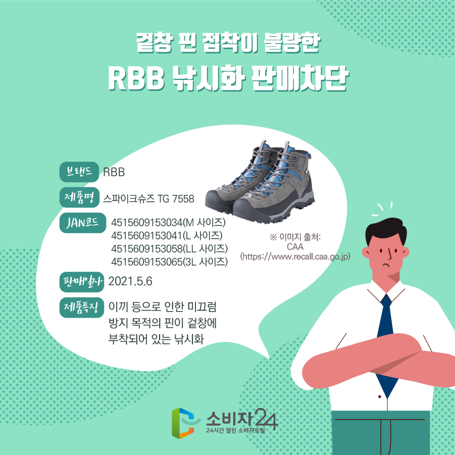 겉창 핀 접착이 불량한 RBB 낚시화 판매차단 브랜드 RBB 제품명 스파이크슈즈 TG 7558 JAN코드 4515609153034(M 사이즈) 4515609153041(L 사이즈) 4515609153058(LL 사이즈) 4515609153065(3L 사이즈) 판매일자 2021.5.6 제품특징 이끼 등으로 인한 미끄럼 방지 목적의 핀이 겉창에 부착되어 있는 낚시화 ※ 이미지 출처: CAA (https://www.recall.caa.go.jp)