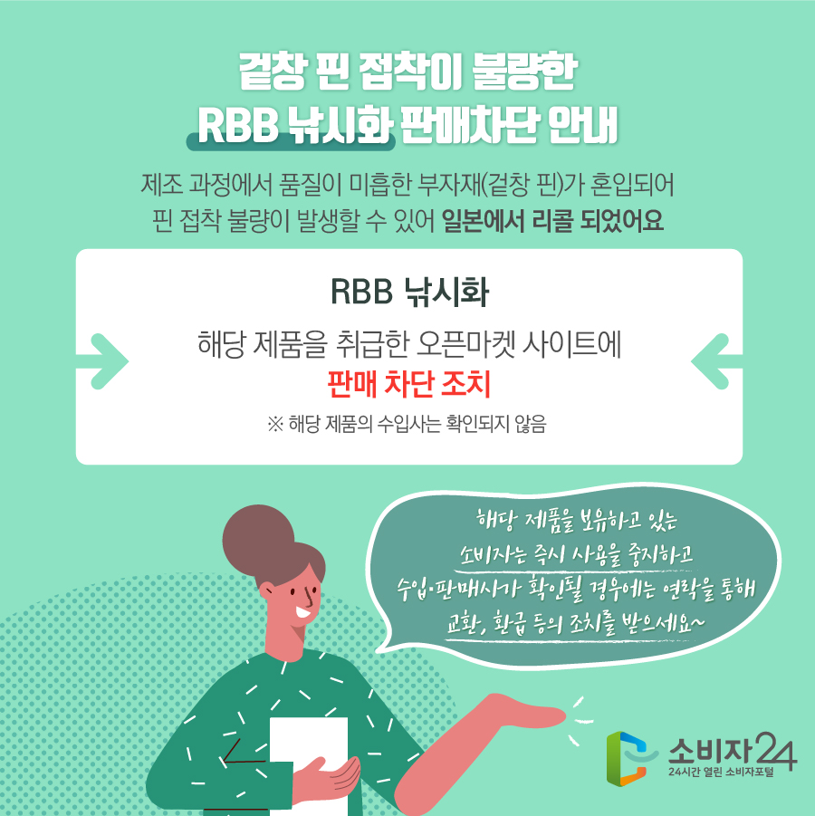 겉창 핀 접착이 불량한 RBB 낚시화 판매차단 안내 제조 과정에서 품질이 미흡한 부자재(겉창 핀)가 혼입되어 핀 접착 불량이 발생할 수 있어 일본에서 리콜 되었어요 RBB 낚시화 해당 제품을 취급한 오픈마켓 사이트에 판매 차단 조치 ※ 해당 제품의 수입사는 확인되지 않음  해당 제품을 보유하고 있는 소비자는 즉시 사용을 중지하고 수입·판매사가 확인될 경우에는 연락을 통해 교환, 환급 등의 조치를 받으세요~