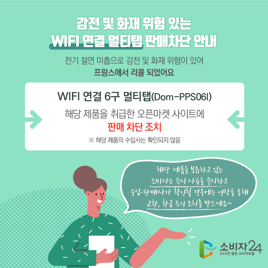 감전 및 화재 위험 있는 WIFI 연결 멀티탭 판매차단 안내 전기 절연 미흡으로 감전 및 화재 위험이 있어 프랑스에서 리콜 되었어요 WIFI 연결 6구 멀티탭(Dom-PPS06I) 해당 제품을 취급한 오픈마켓 사이트에 판매 차단 조치 ※ 해당 제품의 수입사는 확인되지 않음  해당 제품을 보유하고 있는 소비자는 즉시 사용을 중지하고 수입·판매사가 확인될 경우에는 연락을 통해 교환, 환급 등의 조치를 받으세요~