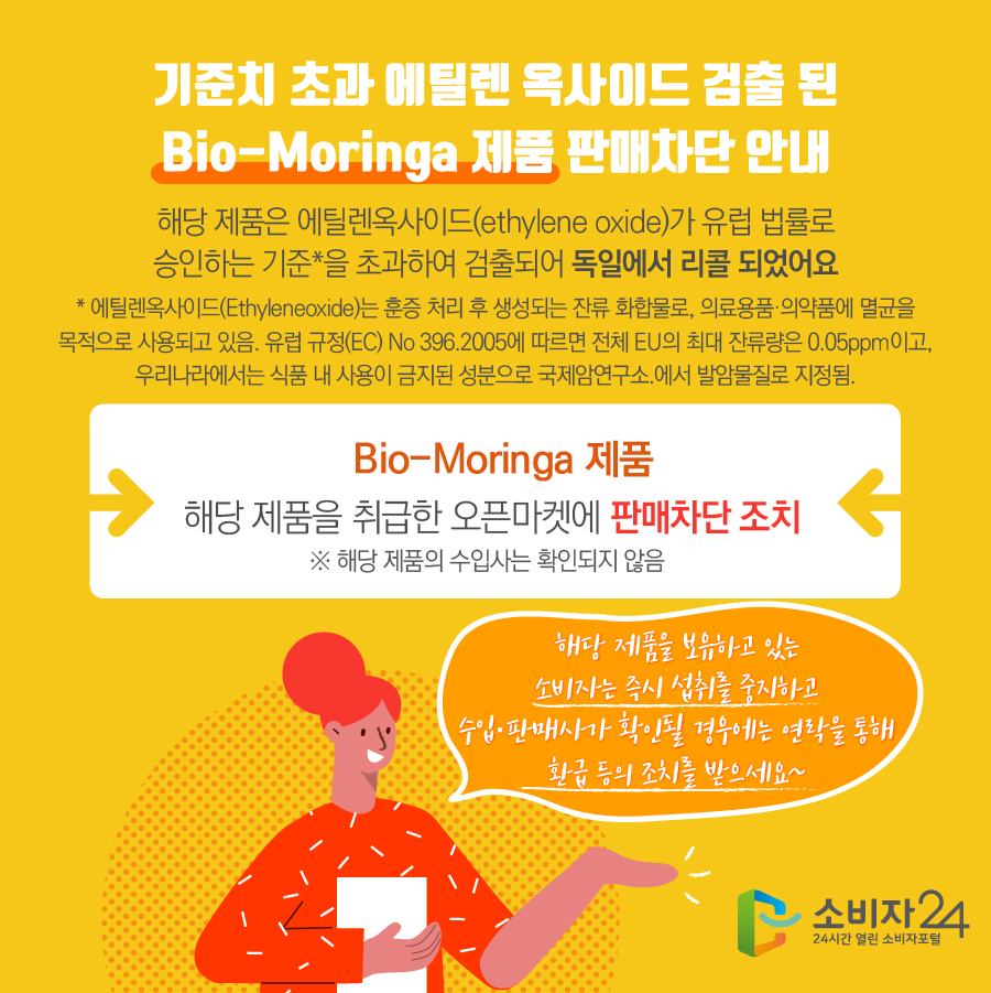 기준치 초과 에틸렌 옥사이드 검출 된 Bio-Moringa 제품 판매차단 안내 해당 제품은 에틸렌옥사이드(ethylene oxide)가 유럽 법률로 승인하는 기준*을 초과하여 검출되어 독일에서 리콜 되었어요 * 에틸렌옥사이드(Ethyleneoxide)는 훈증 처리 후 생성되는 잔류 화합물로, 의료용품·의약품에 멸균을 목적으로 사용되고 있음. 유럽 규정(EC) No 396.2005에 따르면 전체 EU의 최대 잔류량은 0.05ppm이고, 우리나라에서는 식품 내 사용이 금지된 성분으로 국제암연구소.에서 발암물질로 지정됨.  Bio-Moringa 제품 해당 제품을 취급한 오픈마켓에 판매차단 조치 ※ 해당 제품의 수입사는 확인되지 않음 해당 제품을 보유하고 있는 소비자는 즉시 섭취를 중지하고 수입·판매사가 확인될 경우에는 연락을 통해 환급 등의 조치를 받으세요~