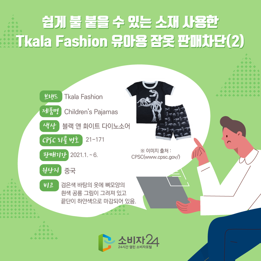 쉽게 불 붙을 수 있는 소재 사용한 Tkala Fashion 유아용 잠옷 판매차단(2) 브랜드 Tkala Fashion 제품명 Children’s Pajamas 색상 블랙 앤 화이트 다이노소어 CPSC 리콜 번호 21-171 판매기간 2021.1. ~ 6. 원산지 중국 비고 검은색 바탕의 옷에 뼈모양의 흰색 공룡 그림이 그려져 있고 끝단이 하얀색으로 마감되어 있음.  ※ 이미지 출처 : CPSC(www.cpsc.gov/) 