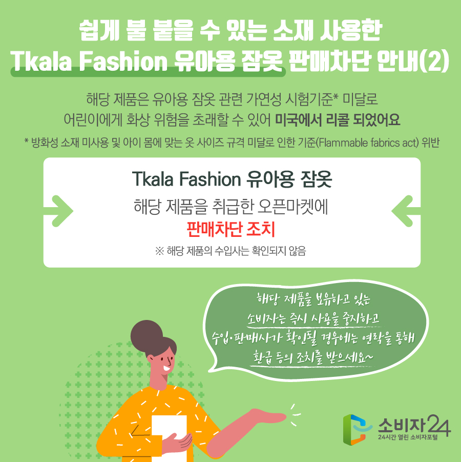 쉽게 불 붙을 수 있는 소재 사용한 Tkala Fashion 유아용 잠옷 판매차단 안내(2) 해당 제품은 유아용 잠옷 관련 가연성 시험기준* 미달로 어린이에게 화상 위험을 초래할 수 있어 미국에서 리콜 되었어요  * 방화성 소재 미사용 및 아이 몸에 맞는 옷 사이즈 규격 미달로 인한 기준(Flammable fabrics act) 위반 Tkala Fashion 유아용 잠옷 해당 제품을 취급한 오픈마켓에 판매차단 조치 ※ 해당 제품의 수입사는 확인되지 않음 해당 제품을 보유하고 있는 소비자는 즉시 사용을 중지하고 수입·판매사가 확인될 경우에는 연락을 통해 환급 등의 조치를 받으세요~