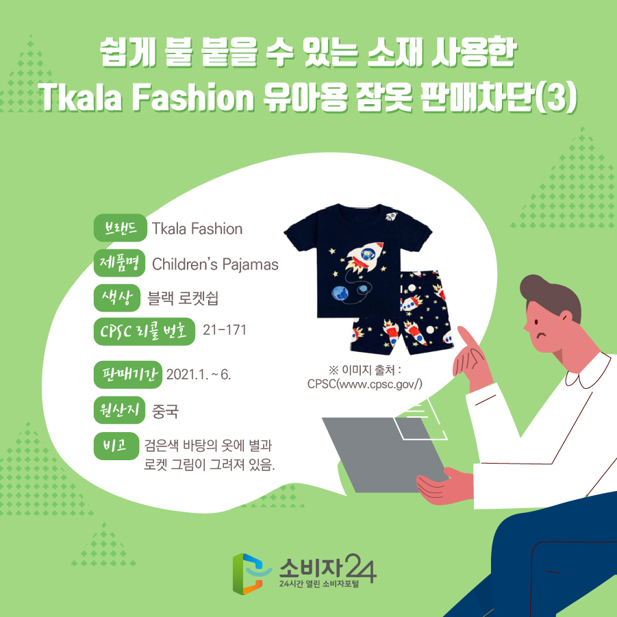  쉽게 불 붙을 수 있는 소재 사용한 Tkala Fashion 유아용 잠옷 판매차단(3) 브랜드 Tkala Fashion 제품명 Children’s Pajamas 색상 블랙 로켓쉽 CPSC 리콜 번호 21-171 판매기간 2021.1. ~ 6. 원산지 중국 비고 검은색 바탕의 옷에 별과 로켓 그림이 그려져 있음. ※ 이미지 출처 : CPSC(www.cpsc.gov/) 