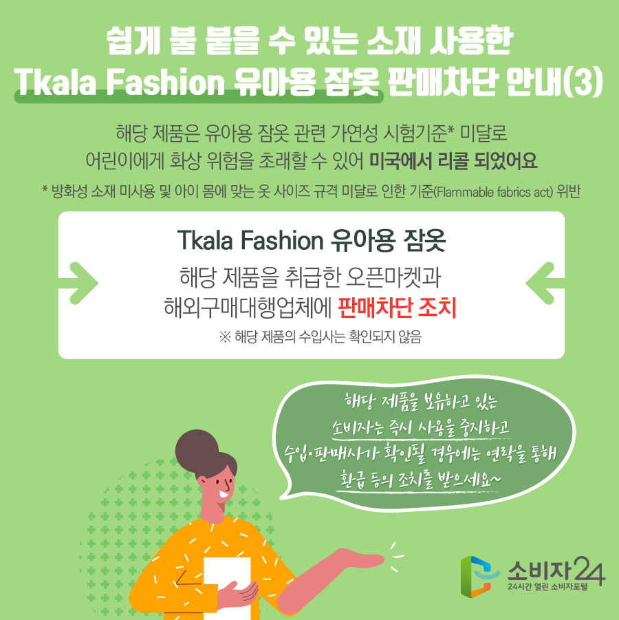 쉽게 불 붙을 수 있는 소재 사용한 Tkala Fashion 유아용 잠옷 판매차단 안내(3) 해당 제품은 유아용 잠옷 관련 가연성 시험기준* 미달로 어린이에게 화상 위험을 초래할 수 있어 미국에서 리콜 되었어요  * 방화성 소재 미사용 및 아이 몸에 맞는 옷 사이즈 규격 미달로 인한 기준(Flammable fabrics act) 위반 Tkala Fashion 유아용 잠옷 해당 제품을 취급한 오픈마켓과 해외구매대행업체에 판매차단 조치 ※ 해당 제품의 수입사는 확인되지 않음 해당 제품을 보유하고 있는 소비자는 즉시 사용을 중지하고 수입·판매사가 확인될 경우에는 연락을 통해 환급 등의 조치를 받으세요~