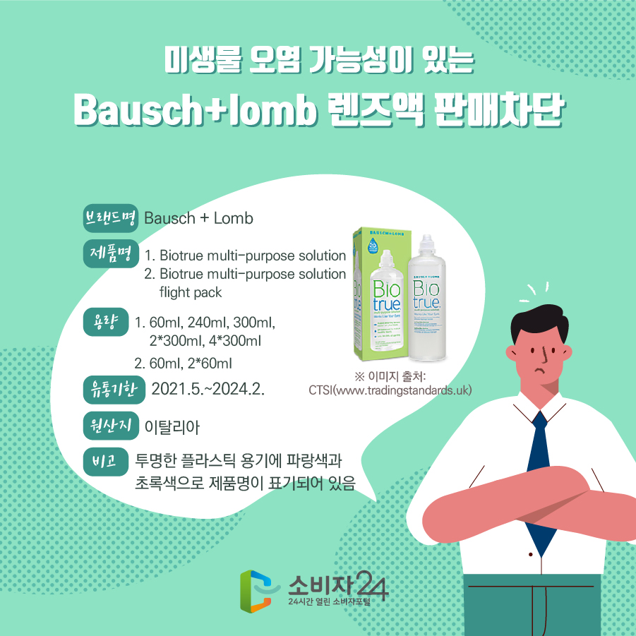 미생물 오염 가능성이 있는 Bausch+lomb 렌즈액 판매차단 브랜드명 Bausch + Lomb 제품명 1. Biotrue multi-purpose solution 2. Biotrue multi-purpose solution flight pack 용량 1. 60ml, 240ml, 300ml, 2*300ml, 4*300ml 2. 60ml, 2*60ml 유통기한 2021.5.~2024.2. 원산지 이탈리아 비고 투명한 플라스틱 용기에 파랑색과 초록색으로 제품명이 표기되어 있음 ※ 이미지 출처: CTSI(www.tradingstandards.uk) 