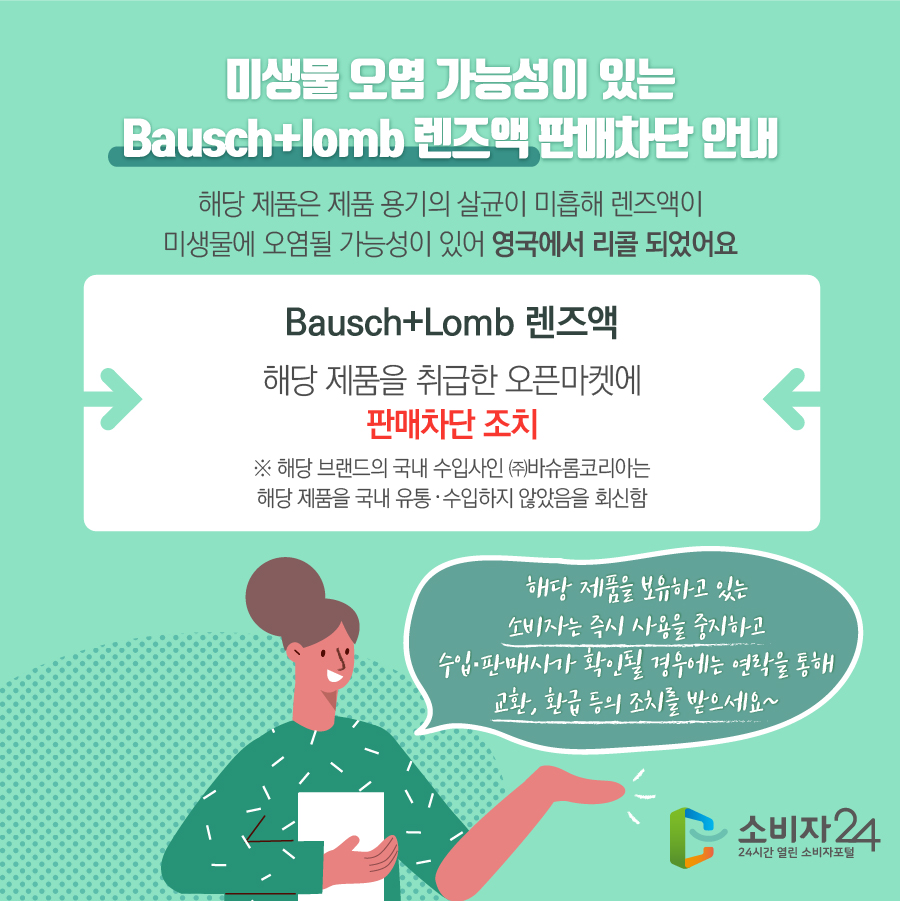  미생물 오염 가능성이 있는 Bausch+lomb 렌즈액 판매차단 안내 해당 제품은 제품 용기의 살균이 미흡해 렌즈액이 미생물에 오염될 가능성이 있어 영국에서 리콜 되었어요 Bausch+Lomb 렌즈액 해당 제품을 취급한 오픈마켓에 판매차단 조치 ※ 해당 브랜드의 국내 수입사인 ㈜바슈롬코리아는 해당 제품을 국내 유통·수입하지 않았음을 회신함 해당 제품을 보유하고 있는 소비자는 즉시 사용을 중지하고 수입·판매사가 확인될 경우에는 연락을 통해 교환, 환급 등의 조치를 받으세요~