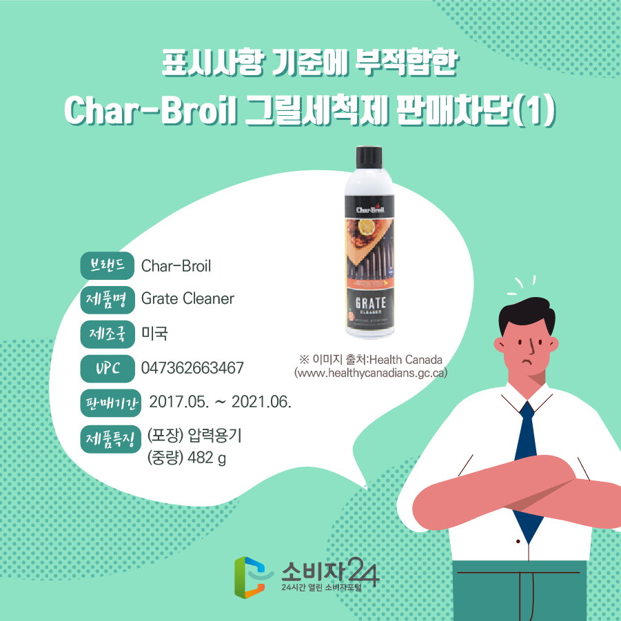 표시사항 기준에 부적합한 Char-Broil 그릴세척제 판매차단(1) 브랜드 Char-Broil 제품명 Grate Cleaner 제조국 미국 UPC 047362663467 판매기한 2017.05. ~ 2021.06. 제품특징 (포장) 압력용기 (중량) 482 g ※이미지출처 : Health Canada (www.healthycanadians.gc.ca)