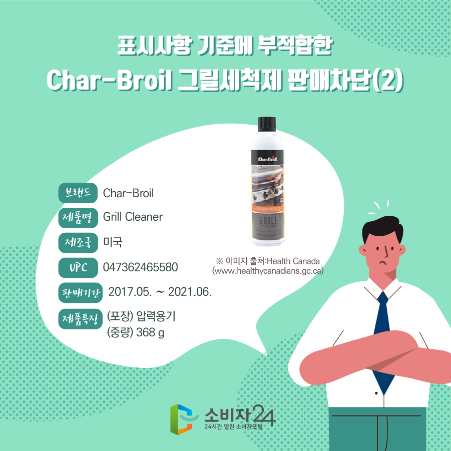 표시사항 기준에 부적합한 Char-Broil 그릴세척제 판매차단(2) 브랜드 Char-Broil 제품명 Grill Cleaner 제조국 미국 UPC 047362465580 판매기한 2017.05. ~ 2021.06. 제품특징 (포장) 압력용기 (중량) 368 g ※이미지출처 : Health Canada www.healthycanadians.gc.ca)