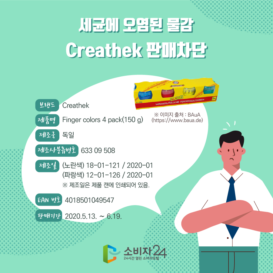 세균에 오염된 물감 Creathek 판매차단 브랜드 Creathek 제품명 Finger colors 4 pack(150 g) 제조국 독일 제조사분류번호 633 09 508 제조일 (노란색) 18-01-121 / 2020-01 (파랑색) 12-01-126 / 2020-01 ※ 제조일은 제품 캔에 인쇄되어 있음. EAN 번호 4018501049547 판매기간 2020.5.13. ~ 6.19. ※이미지출처 : BAuA (https://www.baua.de)