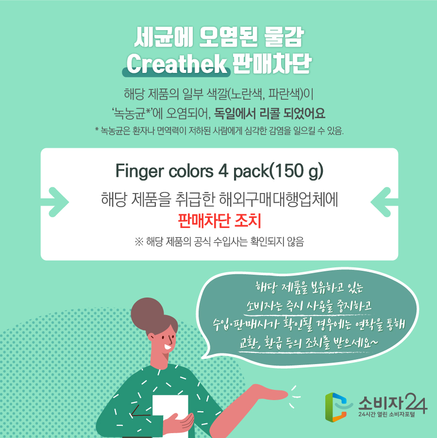 세균에 오염된 물감 Creathek 판매차단 해당 제품의 일부 색깔(노란색, 파란색)이 ‘녹농균*’에 오염되어 독일에서 리콜 되었어요 * 녹농균은 환자나 면역력이 저하된 사람에게 심각한 감염을 일으킬 수 있음 Finger colors 4 pack(150 g) 해당 제품을 취급한 해외구매대행업체에 판매차단 조치 ※ 해당 제품의 공식 수입사는 확인되지 않음 해당 제품을 보유하고 있는 소비자는 즉시 사용을 중지하고 수입·판매사가 확인될 경우에는 연락을 통해 교환, 환급 등의 조치를 받으세요~