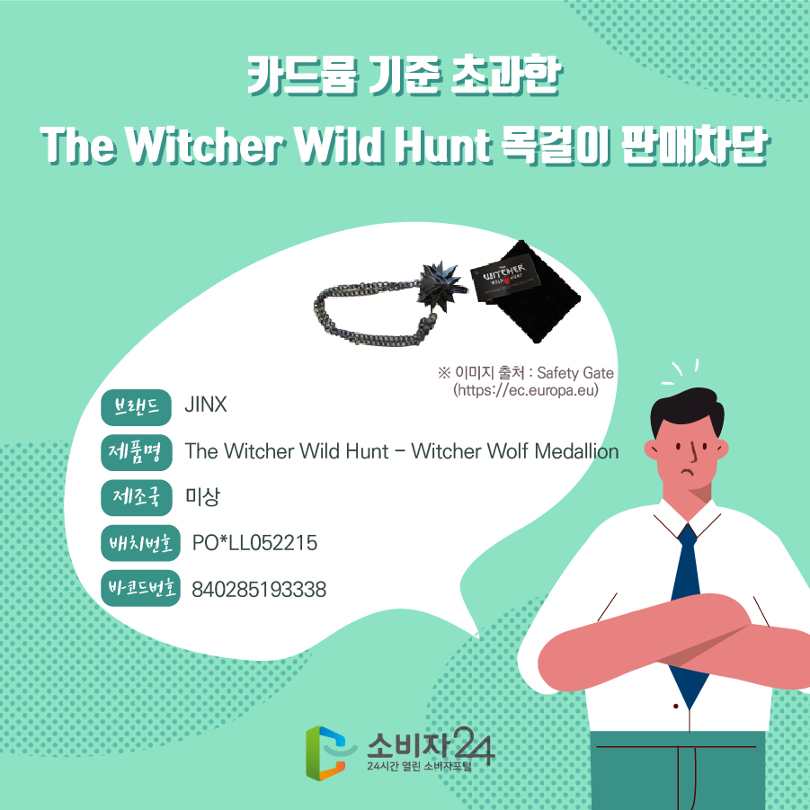 카드뮴 기준 초과한 The Witcher Wild Hunt 목걸이 판매차단 브랜드 JINX 제품명 The Witcher Wild Hunt - Witcher Wolf Medallion 제조국 미상 배치번호 PO*LL052215 바코드번호 840285193338 ※이미지출처 : Safety Gate (https://ec.europa.eu)