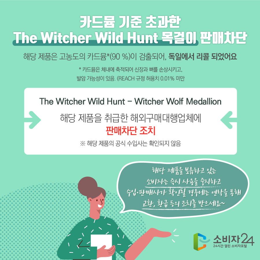 카드뮴 기준 초과한 The Witcher Wild Hunt 목걸이 판매차단 해당 제품은 고농도의 카드뮴*(90 %)이 검출되어 독일에서 리콜 되었어요 * 카드뮴은 체내에 축적되어 신장과 뼈를 손상시키고, 발암 가능성이 있음. (REACH 규정 허용치 0.01% 미만) The Witcher Wild Hunt - Witcher Wolf Medallion 해당 제품을 취급한 해외구매대행업체에 판매차단 조치 ※ 해당 제품의 공식 수입사는 확인되지 않음 해당 제품을 보유하고 있는 소비자는 즉시 사용을 중지하고 수입·판매사가 확인될 경우에는 연락을 통해 교환, 환급 등의 조치를 받으세요~