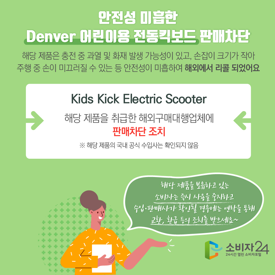 안전성 미흡한 Denver 어린이용 전동킥보드 판매차단 해당 제품은 충전 중 과열 및 화재 발생 가능성이 있고, 손잡이 크기가 작아 주행 중 손이 미끄러질 수 있는 등 안전성이 미흡하여 해외에서 리콜 되었어요 Kids Kick Electric Scooter 해당 제품을 취급한 해외구매대행업체에 판매차단 조치 ※ 해당 제품의 국내 공식 수입사는 확인되지 않음 해당 제품을 보유하고 있는 소비자는 즉시 사용을 중지하고 수입·판매사가 확인될 경우에는 연락을 통해 교환, 환급 등의 조치를 받으세요~