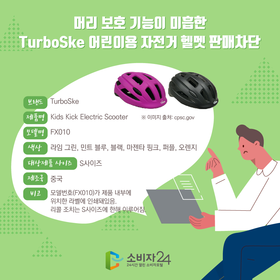 머리 보호 기능이 미흡한 TurboSke 어린이용 자전거 헬멧 판매차단 브랜드 TurboSke 제품명 Kids Toddler Bike Helmets 모델명 FX010 색상 라임 그린, 민트 블루, 블랙, 마젠타 핑크, 퍼플, 오렌지 대상제품 사이즈 S사이즈 제조국 중국 비고 모델번호(FX010)가 제품 내부에 위치한 라벨에 인쇄돼있음. 리콜 조치는 S사이즈에 한해 이루어짐. ※ 이미지 출처: cpsc.gov