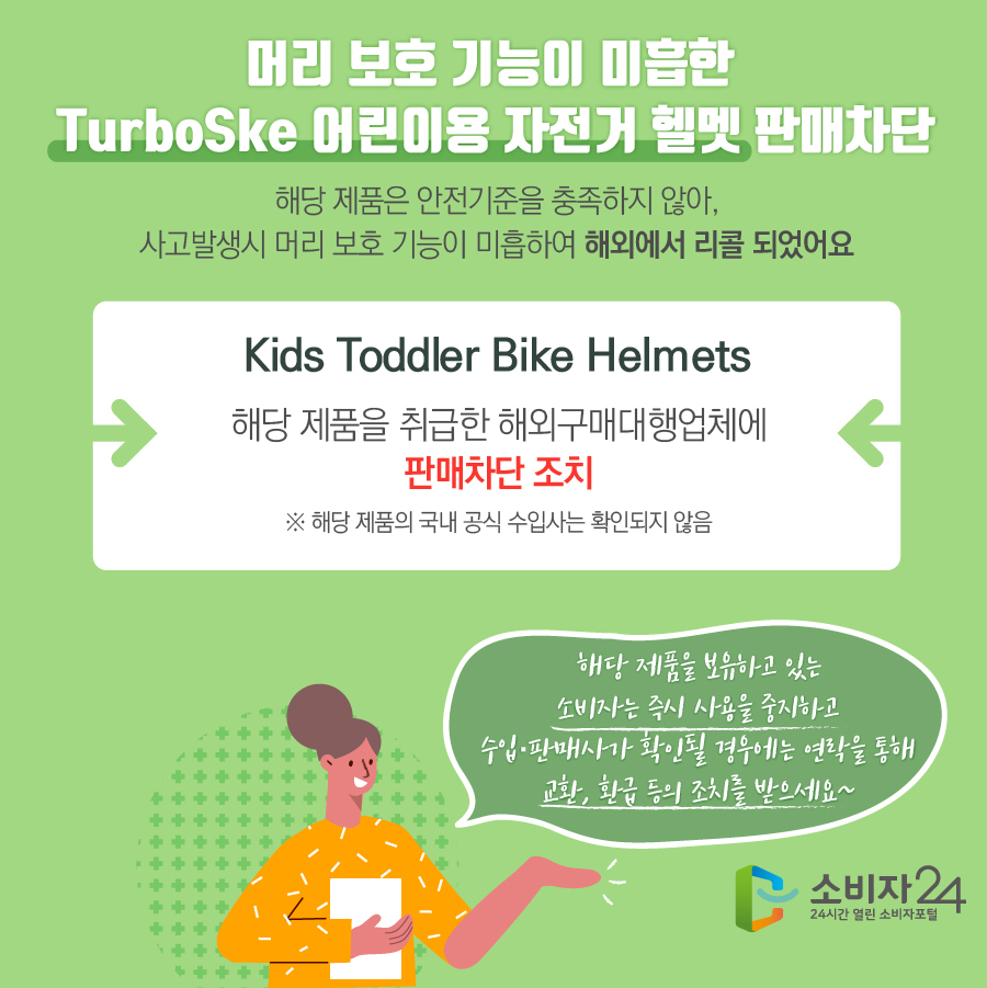 머리 보호 기능이 미흡한 TurboSke 어린이용 자전거 헬멧 판매차단 해당 제품은 안전기준을 충족하지 않아, 사고발생시 머리 보호 기능이 미흡하여 해외에서 리콜 되었어요 Kids Toddler Bike Helmets 해당 제품을 취급한 해외구매대행업체에 판매차단 조치 ※ 해당 제품의 국내 공식 수입사는 확인되지 않음 해당 제품을 보유하고 있는 소비자는 즉시 사용을 중지하고 수입·판매사가 확인될 경우에는 연락을 통해 교환, 환급 등의 조치를 받으세요~