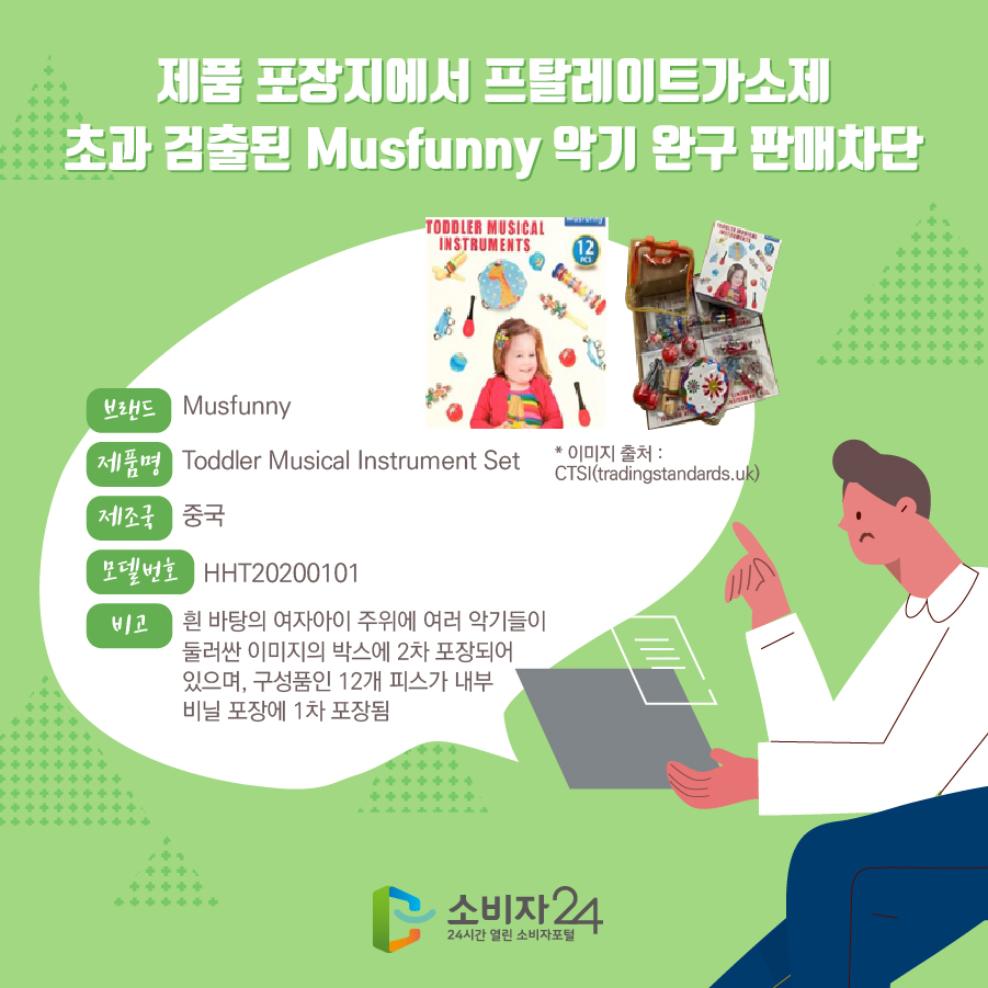 제품 포장지에서 프탈레이트가소제 초과 검출된 Musfunny 악기 완구 판매차단 브랜드 Musfunny 제품명 Toddler Musical Instrument Set 제조국 중국 모델번호 HHT20200101 특징 흰 바탕의 여자아이 주위에 여러 악기들이 둘러싼 이미지의 박스에 2차 포장되어 있으며, 구성품인 12개 피스가 내부 비닐 포장에 1차 포장됨 * 이미지 출처 : CTSI(tradingstandards.uk)