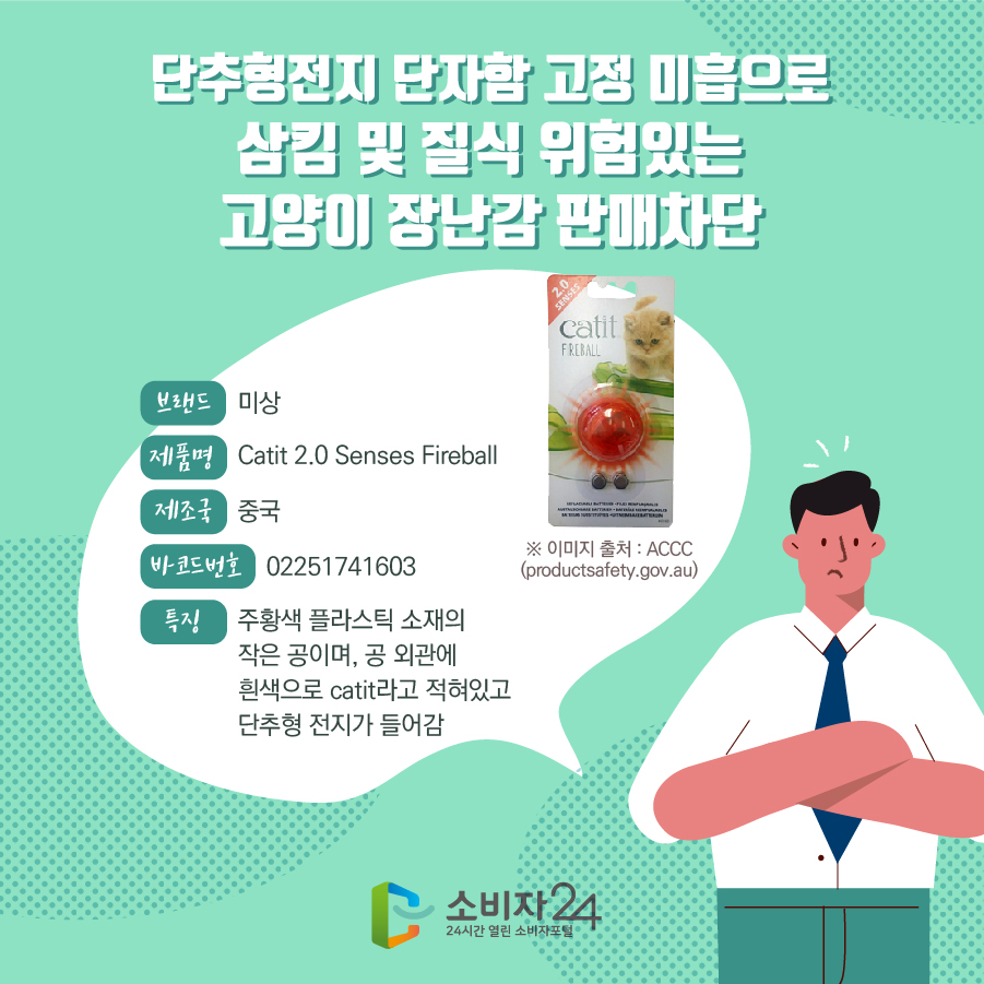 단추형전지 단자함 고정 미흡으로 삼킴 및 질식 위험있는 고양이 장난감 판매차단 브랜드 미상 제품명 Catit 2.0 Senses Fireball 제조국 중국 바코드번호 02251741603 특징 주황색 플라스틱 소재의 작은 공이며, 공 외관에 흰색으로 catit라고 적혀있고 단추형 전지가 들어감 * 이미지 출처 : ACCC(productsafety.gov.au)