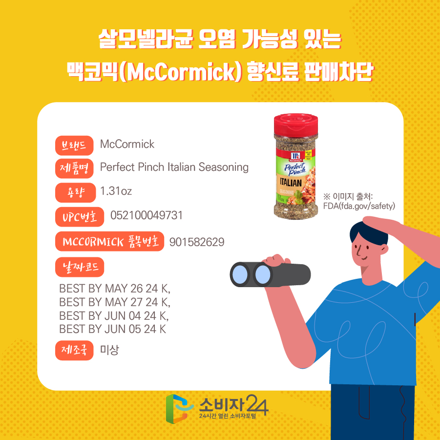 살모넬라균 오염 가능성 있는 맥코믹(McCormick) 향신료 판매차단 브랜드 McCormick  제품명 Perfect Pinch Italian Seasoning 용량 1.31oz UPC번호 052100049731 MCCORMICK 품목번호 901582629 날짜코드 BEST BY MAY 26 24 K, BEST BY MAY 27 24 K, BEST BY JUN 04 24 K, BEST BY JUN 05 24 K 제조국 미상 ※ 이미지 출처: FDA(fda.gov/safety)