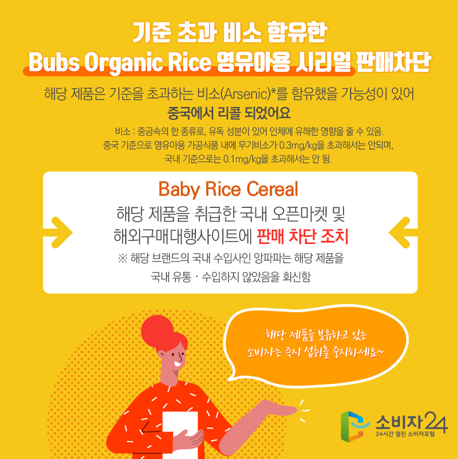 기준 초과 비소 함유한 Bubs Organic Rice 영유아용 시리얼 판매차단 해당 제품은 기준을 초과하는 비소(Arsenic)*를 함유했을 가능성이 있어 중국에서 리콜 되었어요 * 비소 : 중금속의 한 종류로, 유독 성분이 있어 인체에 유해한 영향을 줄 수 있음. 중국 기준으로 영유아용 가공식품 내에 무기비소가 0.3mg/kg을 초과해서는 안되며, 국내 기준으로는 0.1mg/kg을 초과해서는 안 됨. Baby Rice Cereal 해당 제품을 취급한 국내 오픈마켓 및 해외구매대행 사이트에 판매 차단 조치 ※ 해당 브랜드의 국내 수입사인 앙파파는 해당 제품을 국내 유통·수입하지 않았음을 회신함 해당 제품을 보유하고 있는 소비자는 즉시 섭취를 중지하세요 ~ 