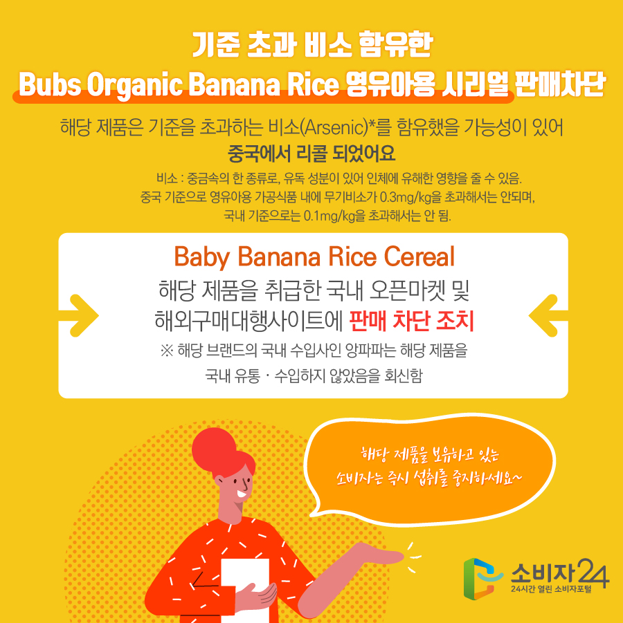 기준 초과 비소 함유한 Bubs Organic Banana Rice 영유아용 시리얼 판매차단 해당 제품은 기준을 초과하는 비소(Arsenic)*를 함유했을 가능성이 있어 중국에서 리콜 되었어요 * 비소 : 중금속의 한 종류로, 유독 성분이 있어 인체에 유해한 영향을 줄 수 있음. 중국 기준으로 영유아용 가공식품 내에 무기비소가 0.3mg/kg을 초과해서는 안되며, 국내 기준으로는 0.1mg/kg을 초과해서는 안 됨. Baby Banana Rice Cereal 해당 제품을 취급한 국내 오픈마켓 및 해외구매대행 사이트에 판매 차단 조치 ※ 해당 브랜드의 국내 수입사인 앙파파는 해당 제품을 국내 유통·수입하지 않았음을 회신함 해당 제품을 보유하고 있는 소비자는 즉시 섭취를 중지하세요 ~ 