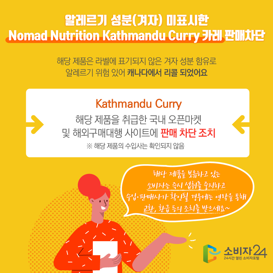 알레르기 성분(겨자) 미표시한 Nomad Nutrition Kathmandu Curry 카레 판매차단 해당 제품은 라벨에 표기되지 않은 겨자 성분 함유로 알레르기 위험 있어 캐나다에서 리콜 되었어요 Kathmandu Curry 해당 제품을 취급한 국내 오픈마켓 및 해외구매대행 사이트에 판매 차단 조치 ※ 해당 제품의 수입사는 확인되지 않음 해당 제품을 보유하고 있는 소비자는 즉시 섭취를 중지하고 수입·판매사가 확인될 경우에는 연락을 통해 교환, 환급 등의 조치를 받으세요~