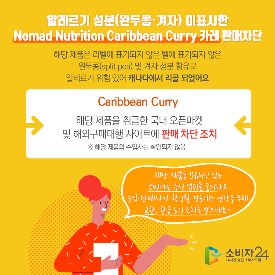 알레르기 성분(완두콩·겨자) 미표시한 Nomad Nutrition Caribbean Curry 카레 판매차단 해당 제품은 라벨에 표기되지 않은 완두콩(split pea) 및 겨자 성분 함유로 알레르기 위험 있어 캐나다에서 리콜 되었어요 Caribbean Curry 해당 제품을 취급한 국내 오픈마켓 및 해외구매대행 사이트에 판매 차단 조치 ※ 해당 제품의 수입사는 확인되지 않음 해당 제품을 보유하고 있는 소비자는 즉시 섭취를 중지하고 수입·판매사가 확인될 경우에는 연락을 통해 교환, 환급 등의 조치를 받으세요~