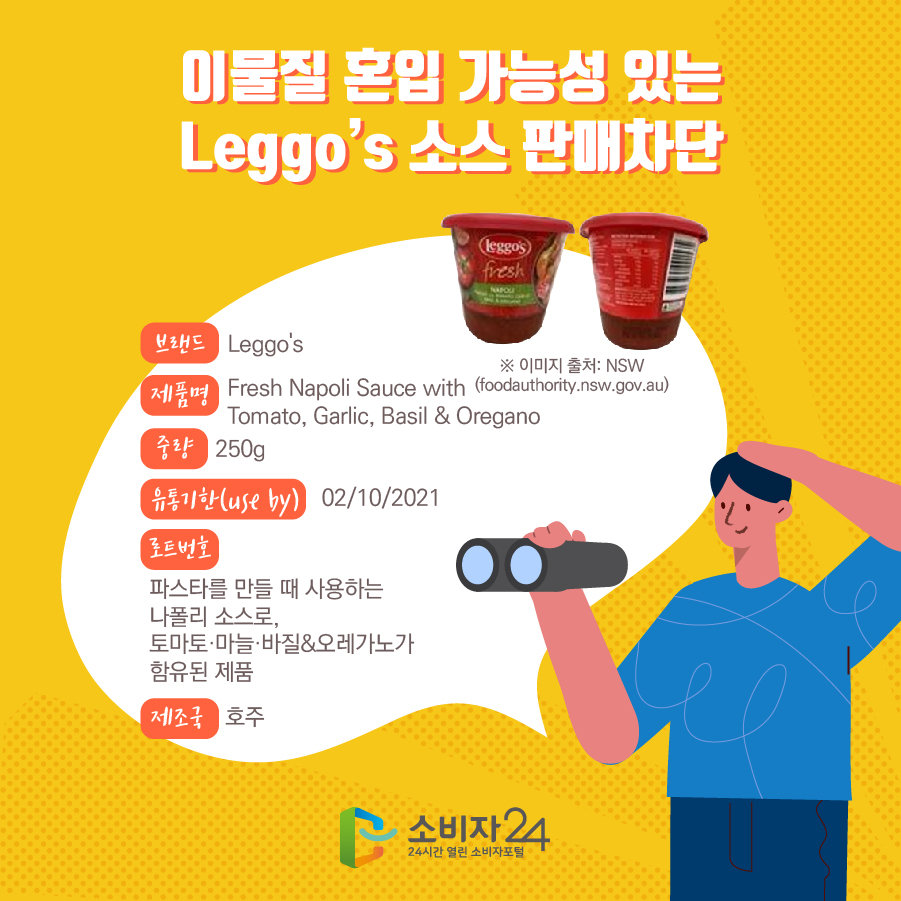 이물질 혼입 가능성 있는 Leggo’s 소스 판매차단 브랜드 Leggo's 제품명 Fresh Napoli Sauce with Tomato, Garlic, Basil & Oregano  중량 250g 유통기한(use by) 02/10/2021 제품특징 파스타를 만들 때 사용하는 나폴리 소스로, 토마토·마늘·바질&오레가노가 함유된 제품 제조국 호주 ※ 이미지 출처: NSW(foodauthority.nsw.gov.au)