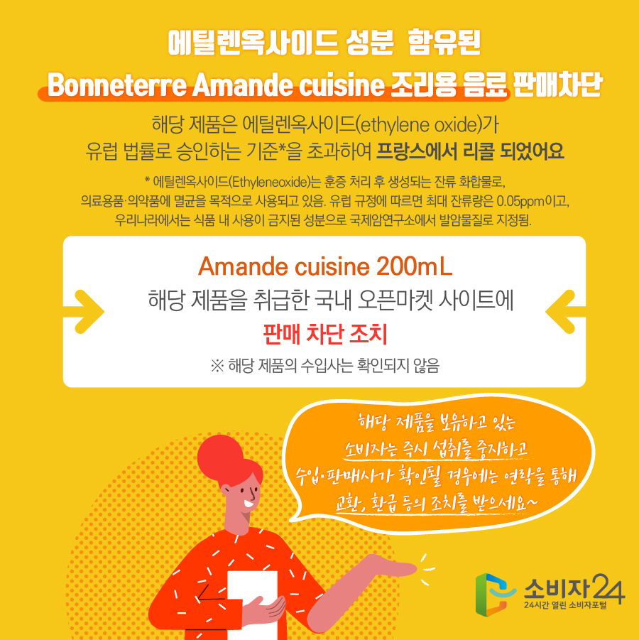 에틸렌옥사이드 성분 함유된 Bonneterre Amande cuisine 조리용 음료 판매차단 해당 제품은 에틸렌옥사이드(ethylene oxide)가 유럽 법률로 승인하는 기준*을 초과하여 프랑스에서 리콜 되었어요 * 에틸렌옥사이드(Ethyleneoxide)는 훈증 처리 후 생성되는 잔류 화합물로, 의료용품·의약품에 멸균을 목적으로 사용되고 있음. 유럽 규정에 따르면 최대 잔류량은 0.05ppm이고,우리나라에서는 식품 내 사용이 금지된 성분으로 국제암연구소에서 발암물질로 지정됨 Amande cuisine 200mL 해당 제품을 취급한 국내 오픈마켓 사이트에 판매차단 조치 ※ 해당 제품의 수입사는 확인되지 않음 해당 제품을 보유하고 있는 소비자는 즉시 섭취를 중지하고 수입·판매사가 확인될 경우에는 연락을 통해 교환, 환급 등의 조치를 받으세요~