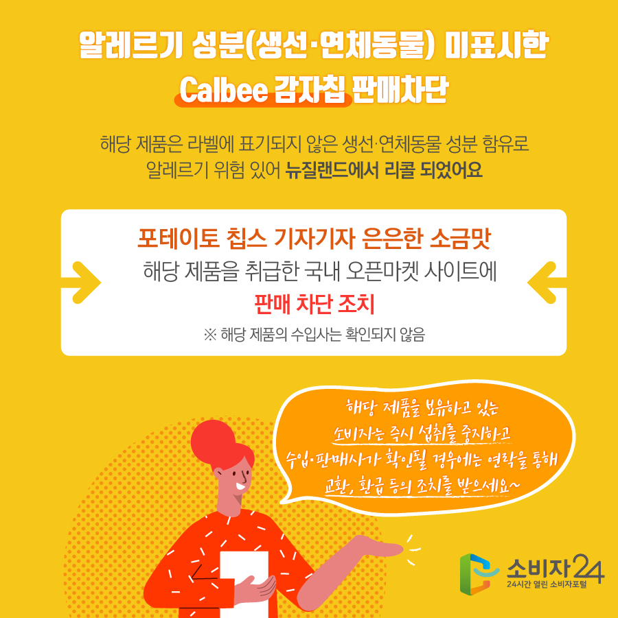 알레르기 성분(생선·연체동물) 미표시한 Calbee 감자칩 판매차단 해당 제품은 라벨에 표기되지 않은 생선·연체동물 성분 함유로 알레르기 위험 있어 뉴질랜드에서 리콜 되었어요 포테이토 칩스 기자기자 은은한 소금맛 해당 제품을 취급한 국내 오픈마켓 사이트에 판매차단 조치 ※ 해당 제품의 수입사는 확인되지 않음 해당 제품을 보유하고 있는 소비자는 즉시 섭취를 중지하고 수입·판매사가 확인될 경우에는 연락을 통해 교환, 환급 등의 조치를 받으세요~