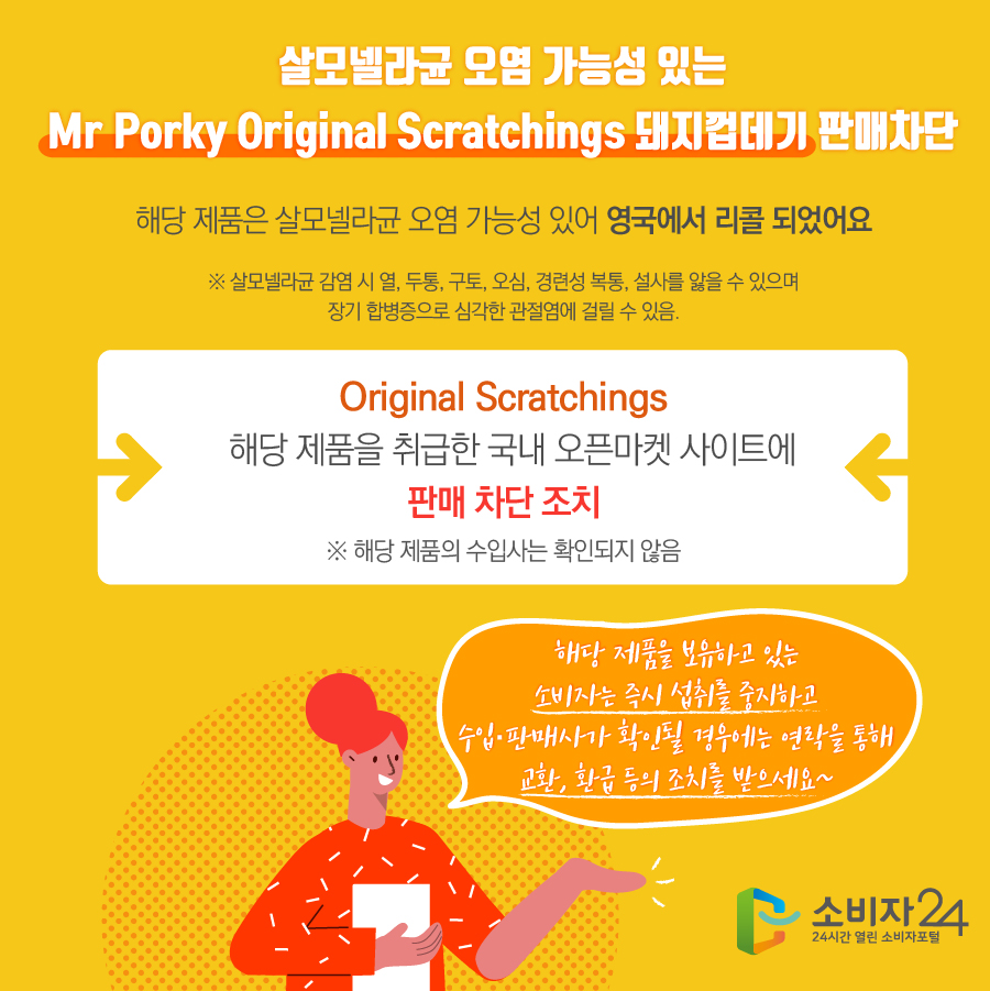 살모넬라균 오염 가능성 있는 Mr Porky Original Scratchings 돼지껍데기 판매차단 해당 제품은 살모넬라균 오염 가능성 있어 영국에서 리콜 되었어요 ※ 살모넬라균 감염 시 열, 두통, 구토, 오심, 경련성 복통, 설사를 앓을 수 있으며 장기 합병증으로 심각한 관절염에 걸릴 수 있음. Original Scratchings 해당 제품을 취급한 국내 오픈마켓 사이트에 판매차단 조치 ※ 해당 제품의 수입사는 확인되지 않음 해당 제품을 보유하고 있는 소비자는 즉시 섭취를 중지하고 수입·판매사가 확인될 경우에는 연락을 통해 교환, 환급 등의 조치를 받으세요~