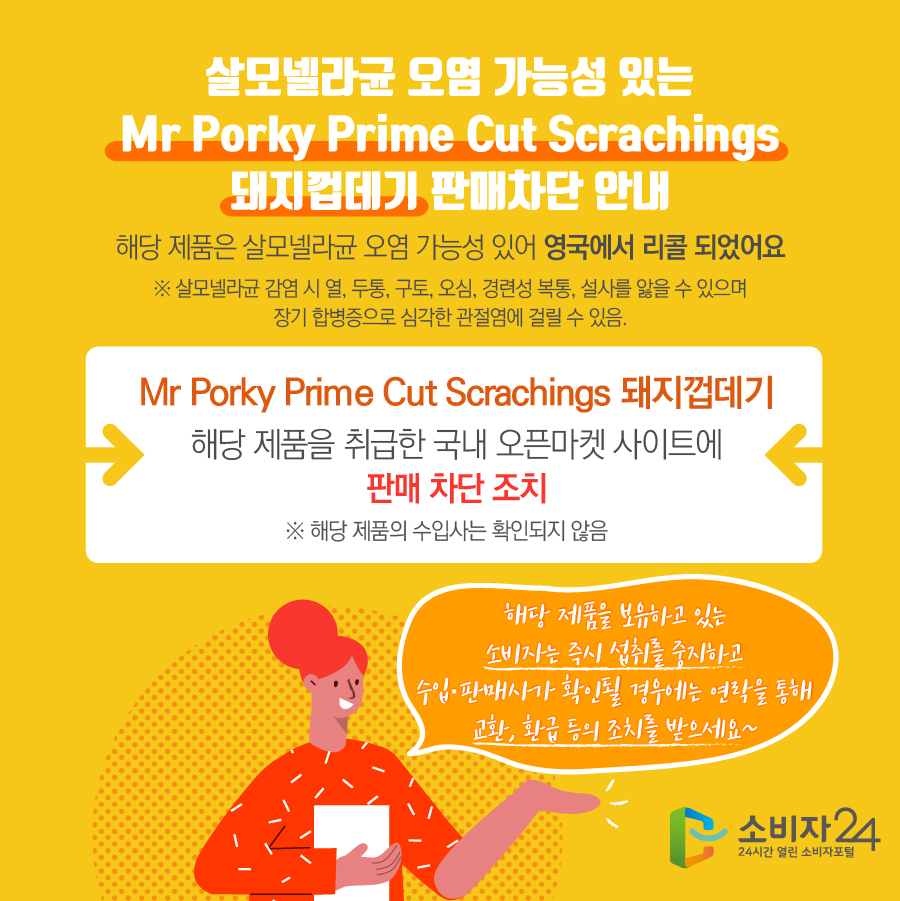 살모넬라균 오염 가능성 있는 Mr Porky Prime Cut Scrachings 돼지껍데기 판매차단 안내 해당 제품은 살모넬라균 오염 가능성 있어 영국에서 리콜 되었어요 ※ 살모넬라균 감염 시 열, 두통, 구토, 오심, 경련성 복통, 설사를 앓을 수 있으며 장기 합병증으로 심각한 관절염에 걸릴 수 있음. Mr Porky Prime Cut Scrachings 돼지껍데기 해당 제품을 취급한 국내 오픈마켓 사이트에 판매 차단 조치 ※ 해당 제품의 수입사는 확인되지 않음 해당 제품을 보유하고 있는 소비자는 즉시 섭취를 중지하고 수입·판매사가 확인될 경우에는 연락을 통해 교환, 환급 등의 조치를 받으세요~