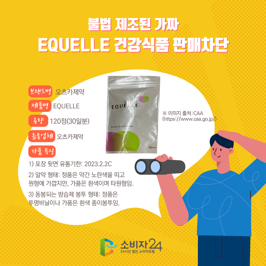 불법 제조된 가짜 EQUELLE 건강식품 판매차단 브랜드명 오츠카제약 제품명 EQUELLE 용량 120정(30일분) 유통업체 오츠카제약  가품 특징 1) 포장 뒷면 유통기한: 2023.2.2C 2) 알약 형태: 정품은 약간 노란색을 띠고 원형에 가깝지만, 가품은 흰색이며 타원형임. 3) 동봉되는 방습제 봉투 형태: 정품은 투명비닐이나 가품은 흰색 종이봉투임. ※ 이미지 출처:CAA (https://www.caa.go.jp/) 