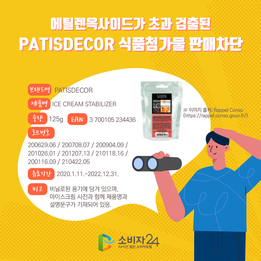  에틸렌옥사이드가 초과 검출된 PATISDECOR 식품첨가물 판매차단 브랜드명 PATISDECOR 제품명 ICE CREAM STABILIZER 중량 125g EAN 3 700105 234436 로트번호 200629.06 / 200708.07 / 200904.09 / 201026.01 / 201207.13 / 210118.16 / 200116.09 / 210422.05 유효기간 2020.1.11.~2022.12.31. 비고 비닐로된 용기에 담겨 있으며, 아이스크림 사진과 함께 제품명과 설명문구가 기재되어 있음. ※ 이미지 출처:Rappel Conso (https://rappel.conso.gouv.fr/) 