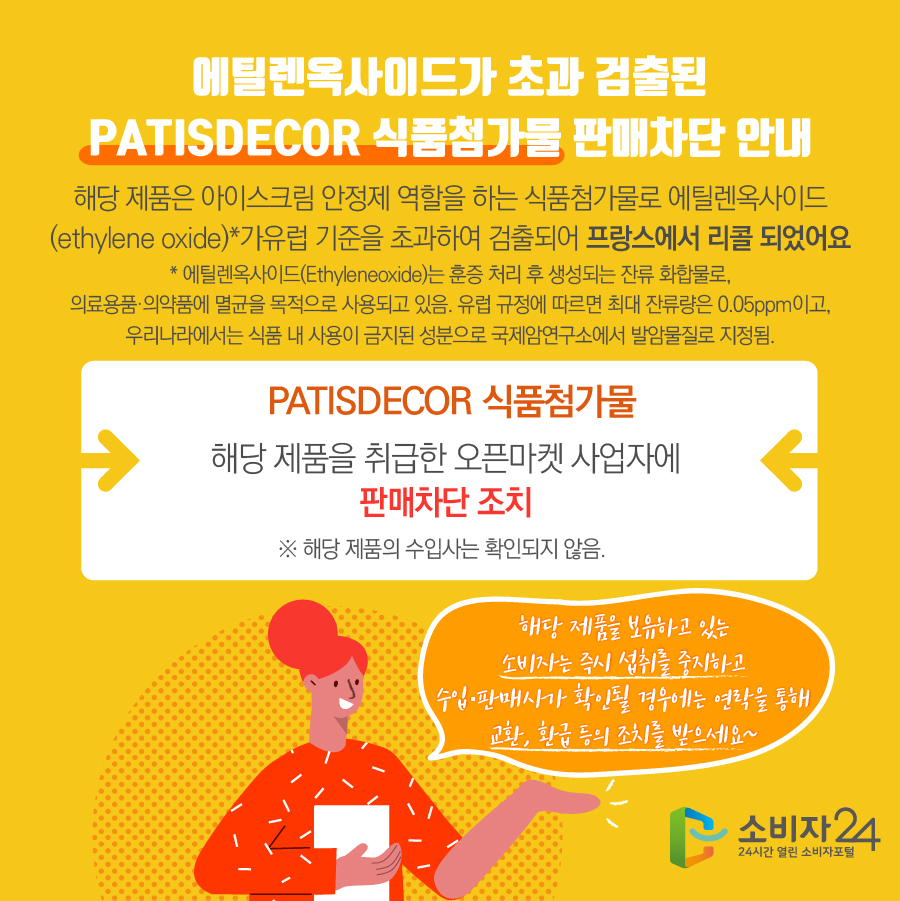 에틸렌옥사이드가 초과 검출된 PATISDECOR 식품첨가물 판매차단 안내 해당 제품은 아이스크림 안정제 역할을 하는 식품첨가물로 에틸렌옥사이드 (ethylene oxide)*가유럽 기준을 초과하여 검출되어 프랑스에서 리콜 되었어요 * 에틸렌옥사이드(Ethyleneoxide)는 훈증 처리 후 생성되는 잔류 화합물로, 의료용품·의약품에 멸균을 목적으로 사용되고 있음. 유럽 규정에 따르면 최대 잔류량은 0.05ppm이고, 우리나라에서는 식품 내 사용이 금지된 성분으로 국제암연구소에서 발암물질로 지정됨. PATISDECOR 식품첨가물 해당 제품을 취급한 오픈마켓 사업자에 판매차단 조치 ※ 해당 제품의 수입사는 확인되지 않음. 해당 제품을 보유하고 있는 소비자는 즉시 섭취를 중지하고 수입·판매사가 확인될 경우에는 연락을 통해 교환, 환급 등의 조치를 받으세요~