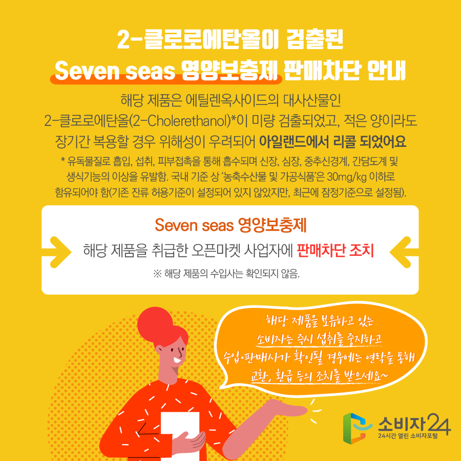  2-클로로에탄올이 검출된 Seven seas 영양보충제 판매차단 안내 해당 제품은 에틸렌옥사이드의 대사산물인 2-클로로에탄올(2-Cholerethanol)*이 미량 검출되었고, 적은 양이라도 장기간 복용할 경우 위해성이 우려되어 아일랜드에서 리콜 되었어요 * 유독물질로 흡입, 섭취, 피부접촉을 통해 흡수되며 신장, 심장, 중추신경계, 간담도계 및  생식기능의 이상을 유발함. 국내 기준 상 ‘농축수산물 및 가공식품’은 30mg/kg 이하로 함유되어야 함(기존 잔류 허용기준이 설정되어 있지 않았지만, 최근에 잠정기준으로 설정됨). Seven seas 영양보충제 해당 제품을 취급한 오픈마켓 사업자에 판매차단 조치 ※ 해당 제품의 수입사는 확인되지 않음. 해당 제품을 보유하고 있는 소비자는 즉시 섭취를 중지하고 수입·판매사가 확인될 경우에는 연락을 통해 교환, 환급 등의 조치를 받으세요~