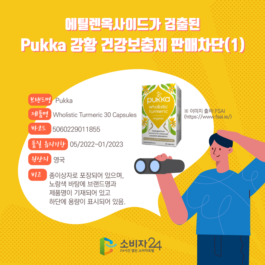 에틸렌옥사이드가 검출된 Pukka 강황 건강보충제 판매차단(1) 브랜드명 Pukka 제품명 Wholistic Turmeric 30 Capsules 바코드 5060229011855 품질 유지기한 05/2022~01/2023 원산지 영국 비고 종이상자로 포장되어 있으며, 노랑색 바탕에 브랜드명과 제품명이 기재되어 있고 하단에 용량이 표시되어 있음. ※ 이미지 출처:FSAI (https://www.fsai.ie/) 