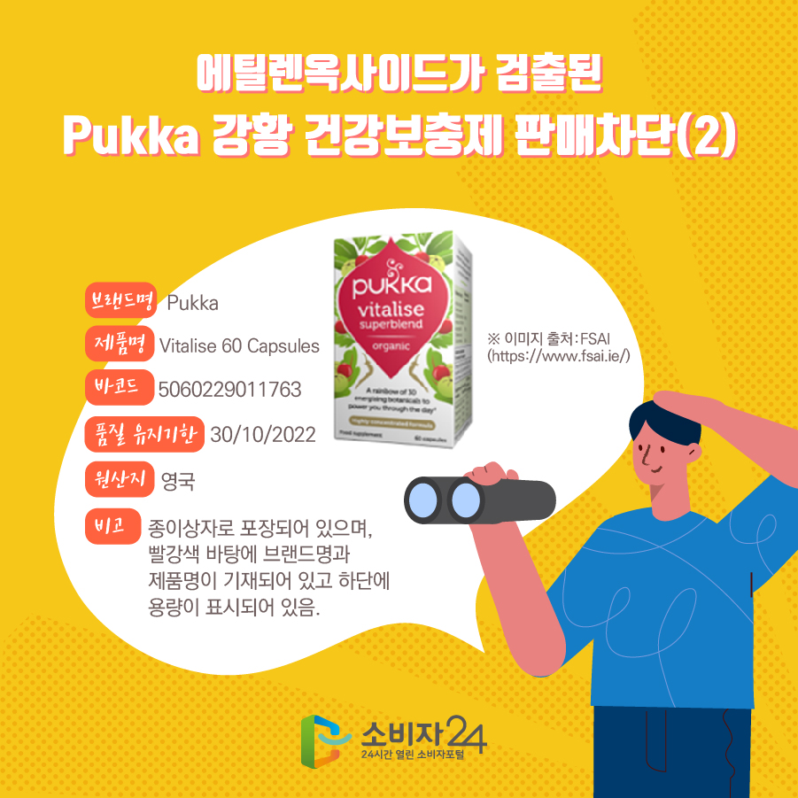   에틸렌옥사이드가 검출된 Pukka 강황 건강보충제 판매차단(2) 브랜드명 Pukka 제품명 Vitalise 60 Capsules 바코드 5060229011763 품질 유지기한 30/10/2022 원산지 영국 비고 종이상자로 포장되어 있으며, 빨강색 바탕에 브랜드명과 제품명이 기재되어 있고 하단에 용량이 표시되어 있음. ※ 이미지 출처:FSAI(https://www.fsai.ie/)